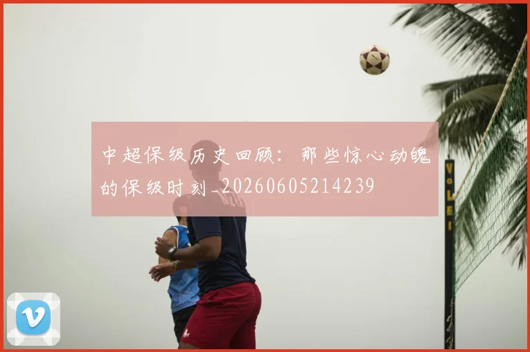 中超保级历史回顾:那些惊心动魄的保级时刻_20260605214239