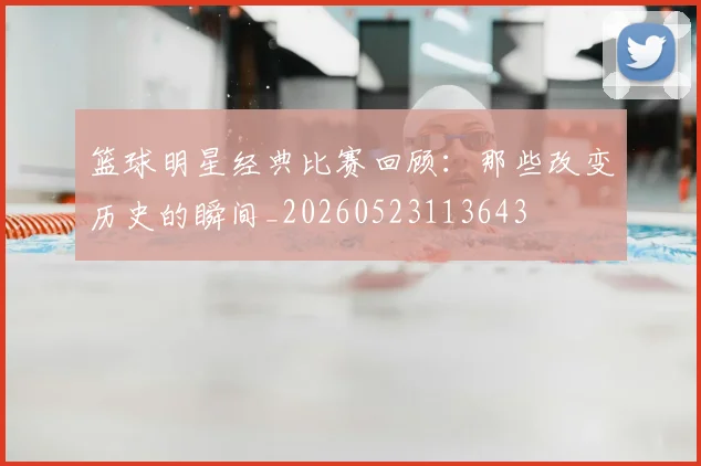 篮球明星经典比赛回顾：那些改变历史的瞬间_20260523113643