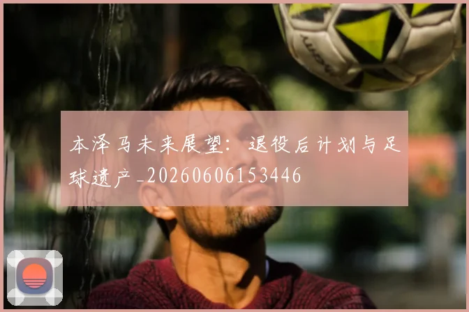 本泽马未来展望:退役后计划与足球遗产_20260606153446