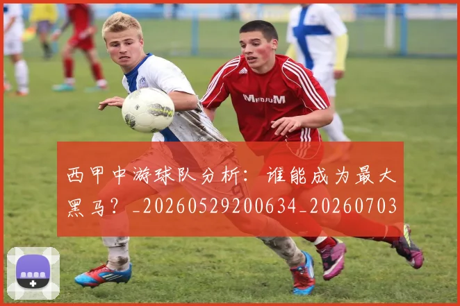 西甲中游球队分析:谁能成为最大黑马?_20260529200634_20260703181837