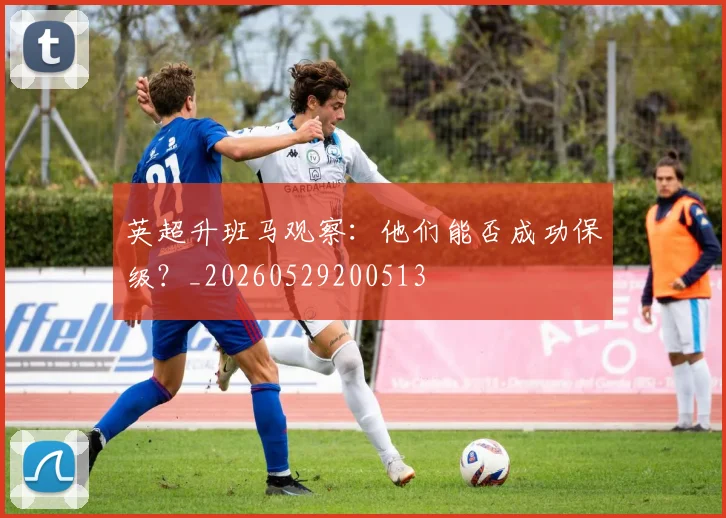 英超升班马观察:他们能否成功保级?_20260529200513