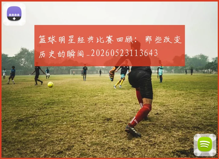 篮球明星经典比赛回顾：那些改变历史的瞬间_20260523113643