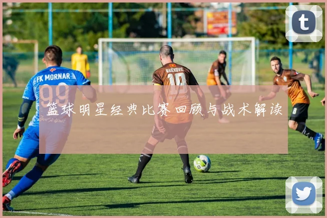 篮球明星经典比赛回顾与战术解读