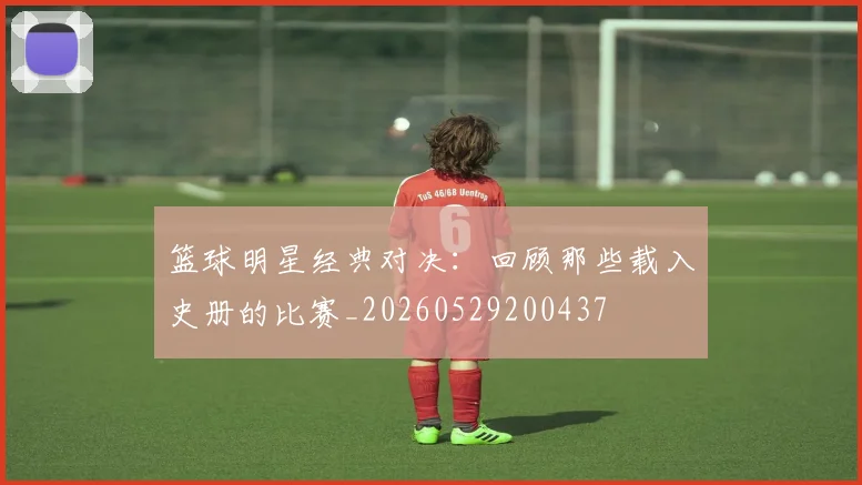 篮球明星经典对决：回顾那些载入史册的比赛_20260529200437