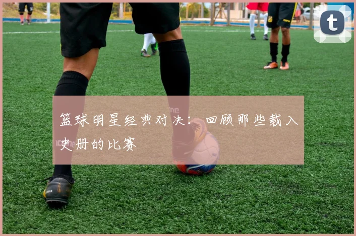 篮球明星经典对决：回顾那些载入史册的比赛